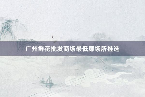广州鲜花批发商场最低廉场所推选