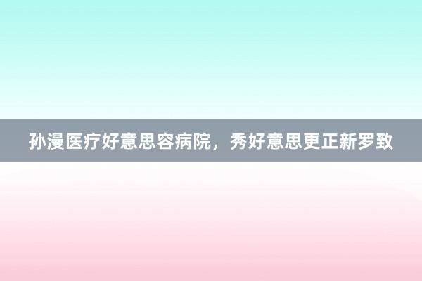 孙漫医疗好意思容病院，秀好意思更正新罗致